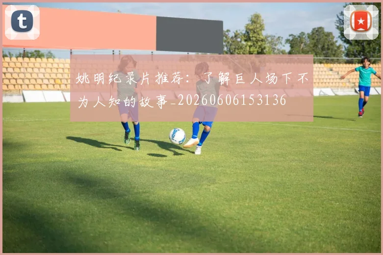 姚明纪录片推荐:了解巨人场下不为人知的故事_20260606153136