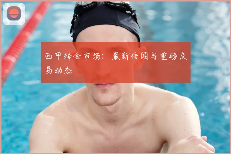 西甲转会市场:最新传闻与重磅交易动态