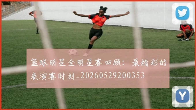 篮球明星全明星赛回顾：最精彩的表演赛时刻_20260529200353