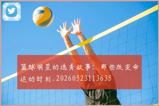 篮球明星的选秀故事：那些改变命运的时刻_20260523113635